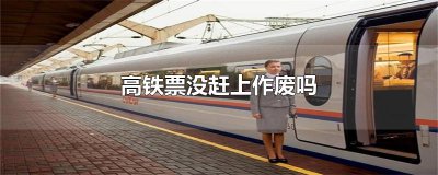 ​高铁票没赶上作废吗