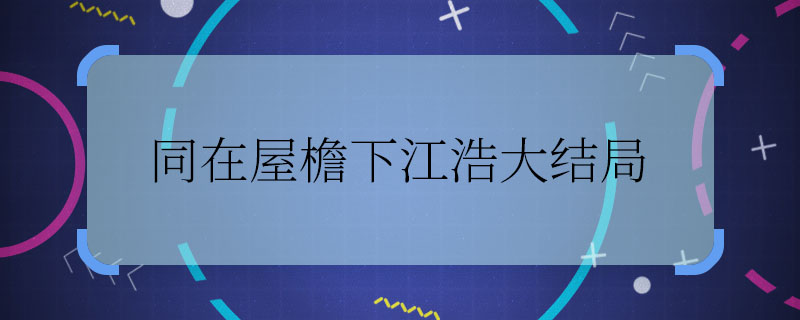 同在屋檐下江浩大结局 同在屋檐下江浩最后怎么样了