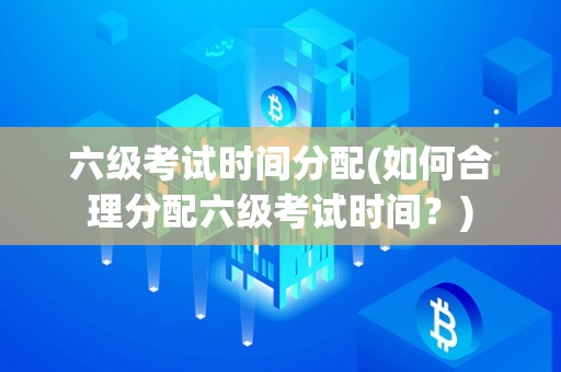 六级考试时间分配(如何合理分配六级考试时间？)