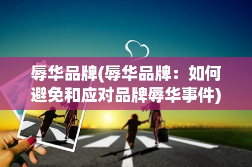 辱华品牌(辱华品牌：如何避免和应对品牌辱华事件)