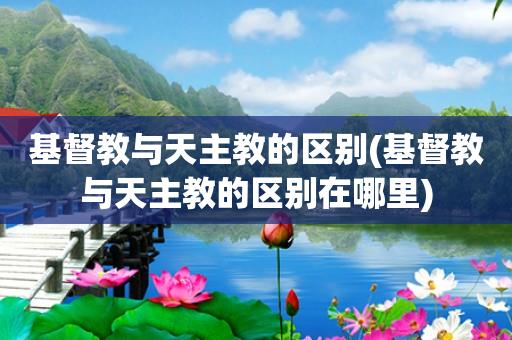 基督教与天主教的区别(基督教与天主教的区别在哪里)