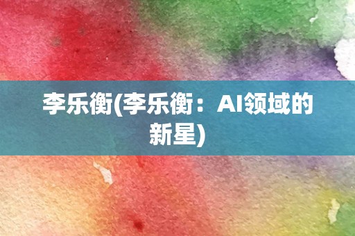 李乐衡(李乐衡：AI领域的新星)