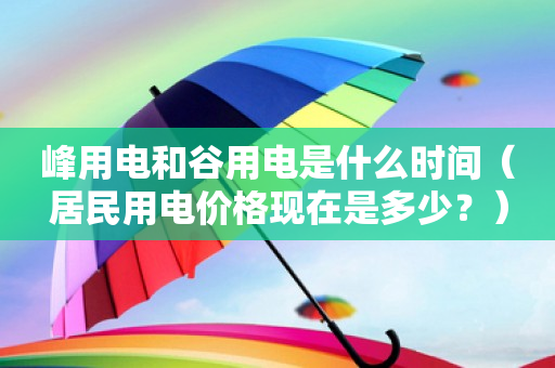 峰用电和谷用电是什么时间（居民用电价格现在是多少？）