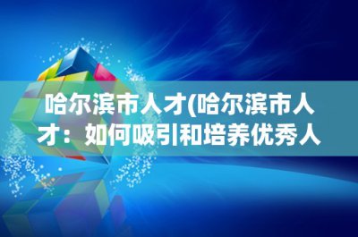 ​哈尔滨市人才(哈尔滨市人才：如何吸引和培养优秀人才？)