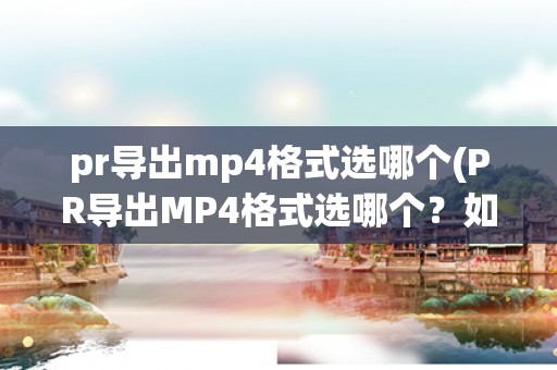 pr导出mp4格式选哪个(PR导出MP4格式选哪个？如何选择最佳导出设置？)