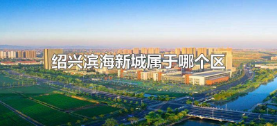 ​绍兴滨海新城属于哪个区（绍兴滨海新城属于什么区）