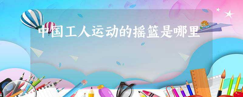 中国工人运动的摇篮是哪里(中国工人运动的摇篮在安源)