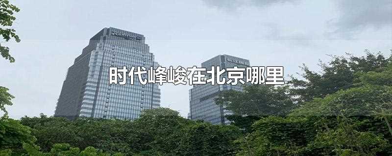 时代峰峻在北京哪里(时代俊峰北京市密云区经济开发区西统路8号)