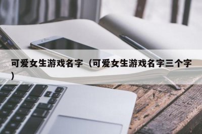 ​可爱女生游戏名字（可爱女生游戏名字三个字）