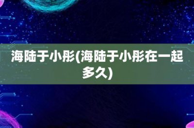 ​海陆于小彤(海陆于小彤在一起多久)