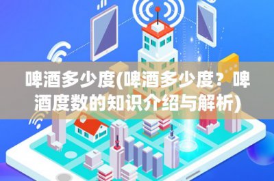​啤酒多少度(啤酒多少度？啤酒度数的知识介绍与解析)