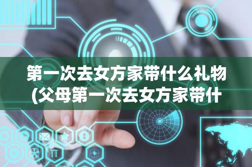 第一次去女方家带什么礼物(父母第一次去女方家带什么礼物)